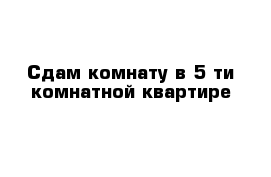 Сдам комнату в 5-ти комнатной квартире